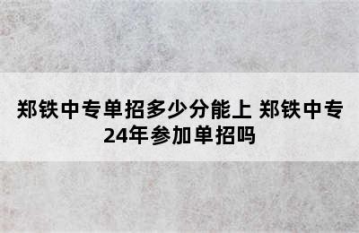 郑铁中专单招多少分能上 郑铁中专24年参加单招吗